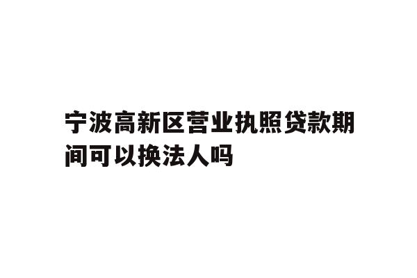 宁波高新区营业执照贷款期间可以换法人吗