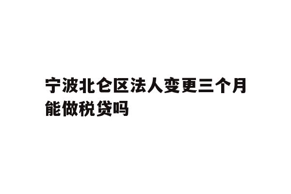 宁波北仑区法人变更三个月能做税贷吗