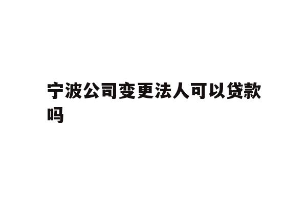 宁波公司变更法人可以贷款吗