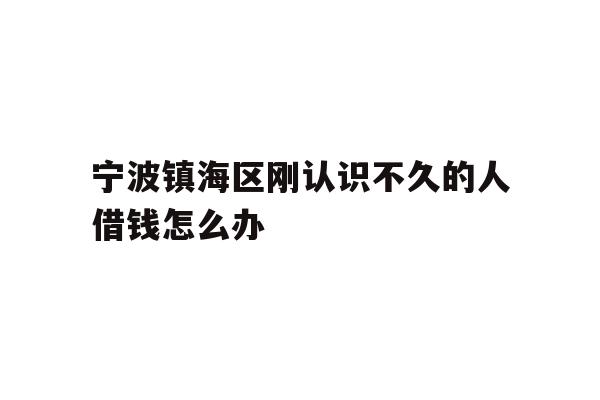 详细阅读:宁波镇海区刚认识不久的人借钱怎么办 宁波镇海区刚认识不久的人借钱怎么办